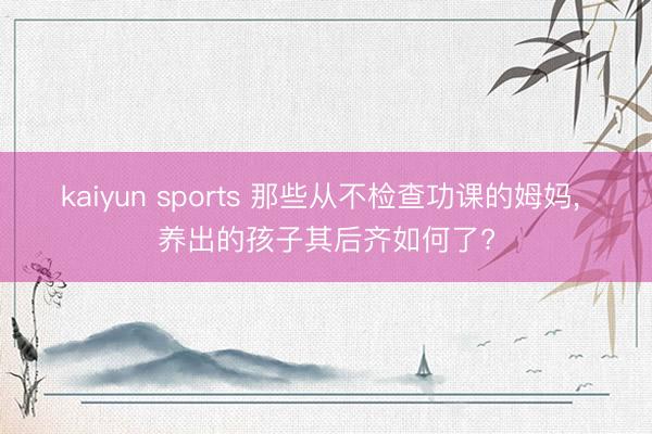 kaiyun sports 那些从不检查功课的姆妈, 养出的孩子其后齐如何了?