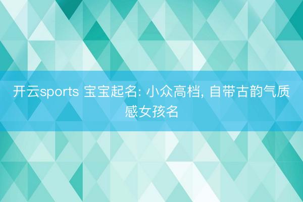 开云sports 宝宝起名: 小众高档, 自带古韵气质感女孩名