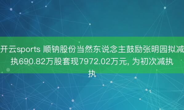 开云sports 顺钠股份当然东说念主鼓励张明园拟减执690.82万股套现7972.02万元, 为初次减执