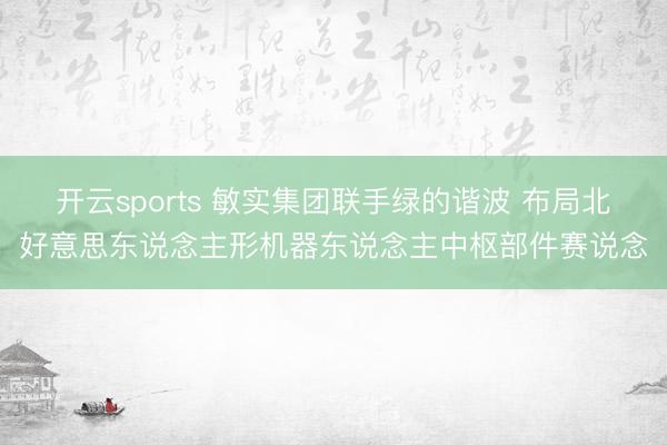 开云sports 敏实集团联手绿的谐波 布局北好意思东说念主形机器东说念主中枢部件赛说念