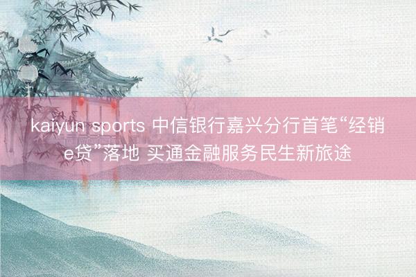kaiyun sports 中信银行嘉兴分行首笔“经销e贷”落地 买通金融服务民生新旅途