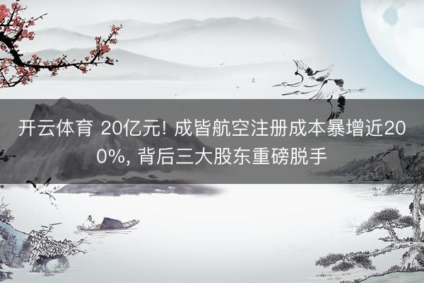 开云体育 20亿元! 成皆航空注册成本暴增近200%, 背后三大股东重磅脱手