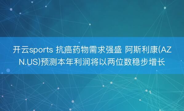 开云sports 抗癌药物需求强盛 阿斯利康(AZN.US)预测本年利润将以两位数稳步增长