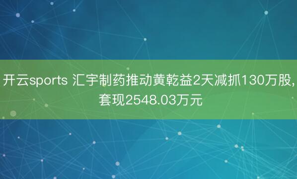 开云sports 汇宇制药推动黄乾益2天减抓130万股, 套现2548.03万元