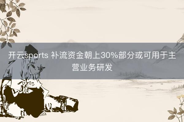 开云sports 补流资金朝上30%部分或可用于主营业务研发