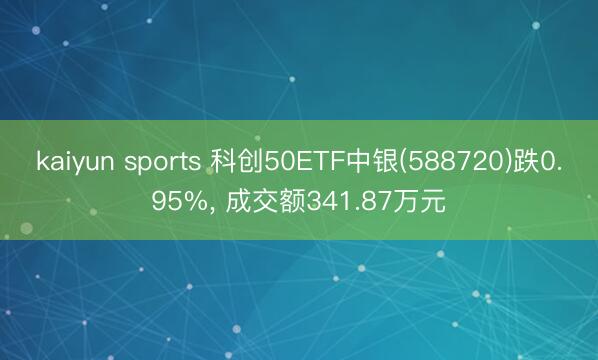 kaiyun sports 科创50ETF中银(588720)跌0.95%, 成交额341.87万元
