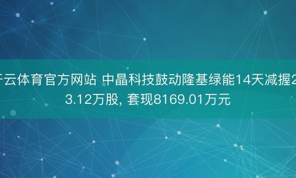 开云体育官方网站 中晶科技鼓动隆基绿能14天减握253.12万股, 套现8169.01万元