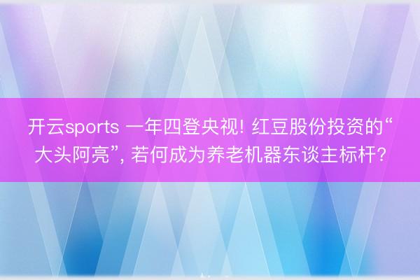 开云sports 一年四登央视! 红豆股份投资的“大头阿亮”, 若何成为养老机器东谈主标杆?