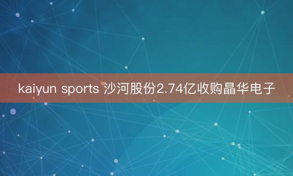 kaiyun sports 沙河股份2.74亿收购晶华电子