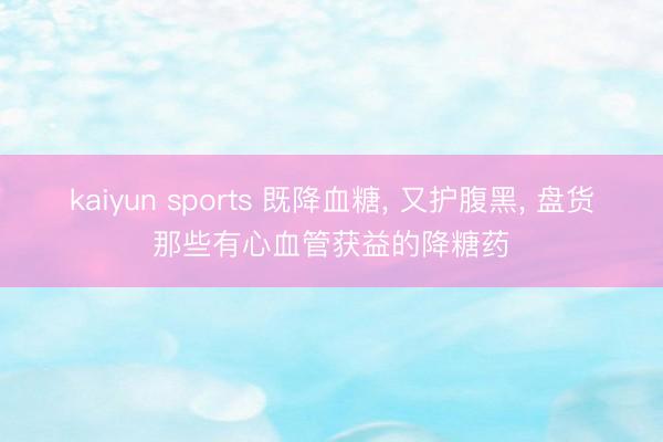 kaiyun sports 既降血糖, 又护腹黑, 盘货那些有心血管获益的降糖药