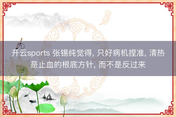 开云sports 张锡纯觉得, 只好病机捏准, 清热是止血的根底方针, 而不是反过来