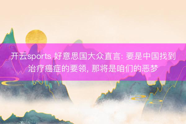 开云sports 好意思国大众直言: 要是中国找到治疗癌症的要领, 那将是咱们的恶梦