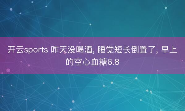 开云sports 昨天没喝酒, 睡觉短长倒置了, 早上的空心血糖6.8
