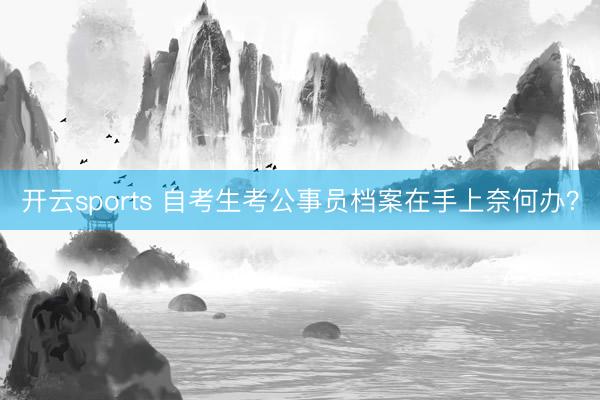 开云sports 自考生考公事员档案在手上奈何办？