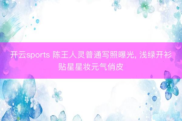 开云sports 陈王人灵普通写照曝光, 浅绿开衫贴星星妆元气俏皮