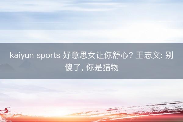 kaiyun sports 好意思女让你舒心? 王志文: 别傻了, 你是猎物
