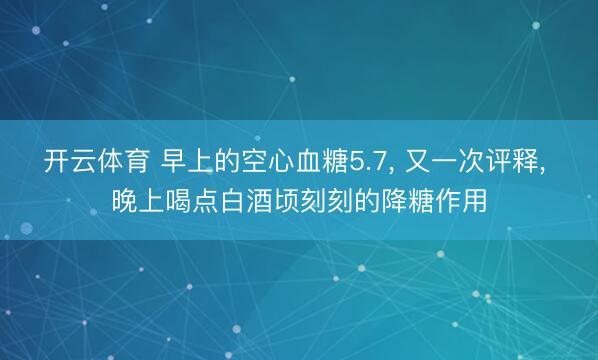 开云体育 早上的空心血糖5.7, 又一次评释, 晚上喝点白酒顷刻刻的降糖作用