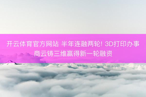 开云体育官方网站 半年连融两轮! 3D打印办事商云铸三维赢得新一轮融资