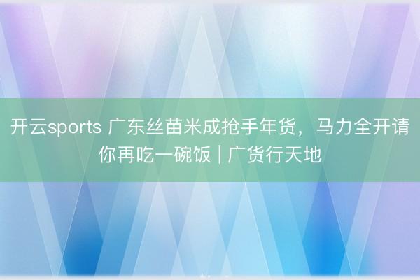 开云sports 广东丝苗米成抢手年货，马力全开请你再吃一碗饭 | 广货行天地