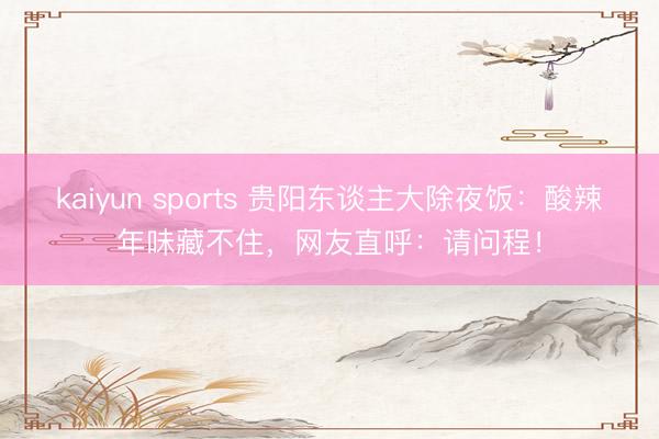 kaiyun sports 贵阳东谈主大除夜饭：酸辣年味藏不住，网友直呼：请问程！