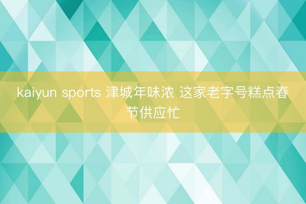 kaiyun sports 津城年味浓 这家老字号糕点春节供应忙