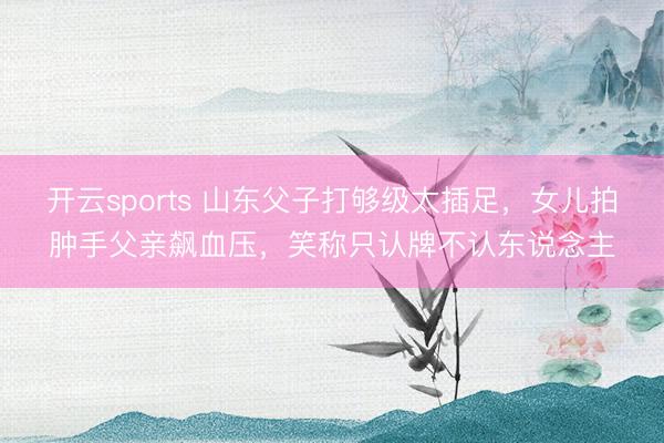 开云sports 山东父子打够级太插足，女儿拍肿手父亲飙血压，笑称只认牌不认东说念主