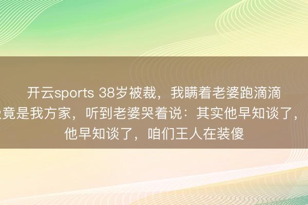 开云sports 38岁被裁，我瞒着老婆跑滴滴，深宵接单至极竟是我方家，听到老婆哭着说：其实他早知谈了，咱们王人在装傻