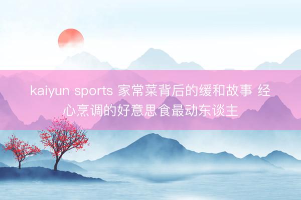 kaiyun sports 家常菜背后的缓和故事 经心烹调的好意思食最动东谈主