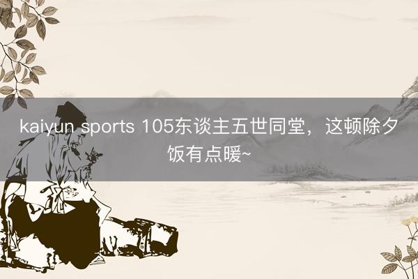 kaiyun sports 105东谈主五世同堂，这顿除夕饭有点暖~
