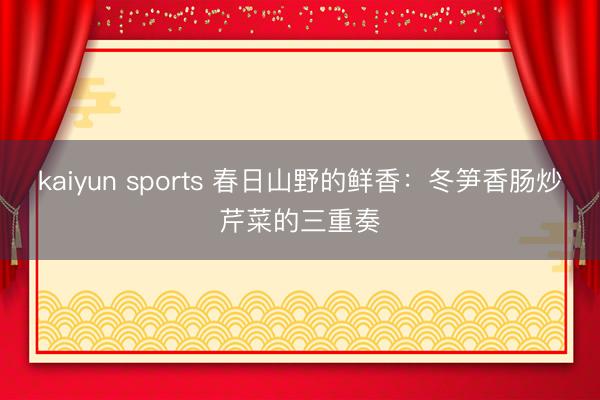 kaiyun sports 春日山野的鲜香：冬笋香肠炒芹菜的三重奏