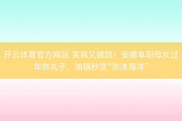 开云体育官方网站 笑疯又破防！安徽阜阳母女过年炸丸子，油锅秒变“泡沫海洋”