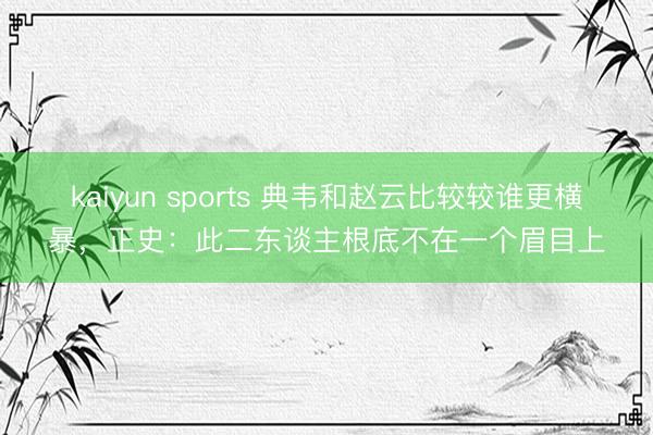 kaiyun sports 典韦和赵云比较较谁更横暴，正史：此二东谈主根底不在一个眉目上