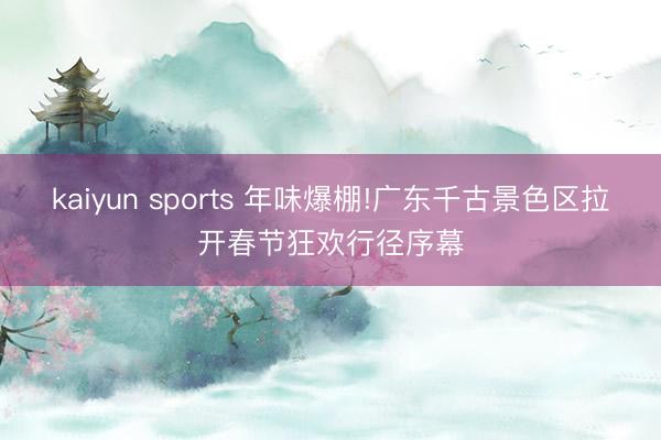 kaiyun sports 年味爆棚!广东千古景色区拉开春节狂欢行径序幕