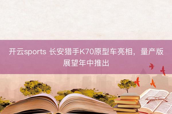 开云sports 长安猎手K70原型车亮相，量产版展望年中推出