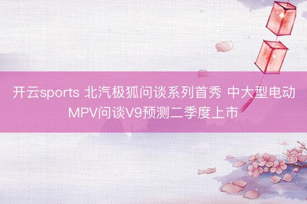 开云sports 北汽极狐问谈系列首秀 中大型电动MPV问谈V9预测二季度上市
