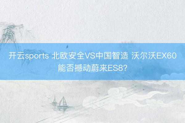 开云sports 北欧安全VS中国智造 沃尔沃EX60能否撼动蔚来ES8?