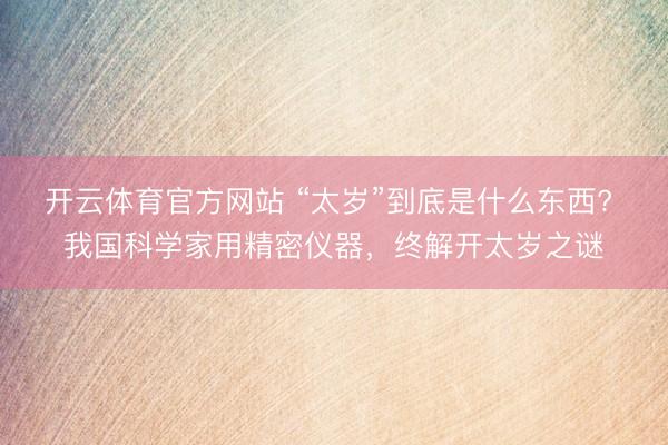 开云体育官方网站 “太岁”到底是什么东西? 我国科学家用精密仪器，终解开太岁之谜