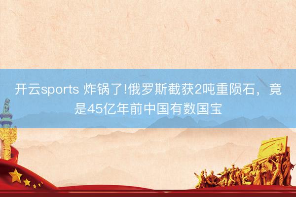 开云sports 炸锅了!俄罗斯截获2吨重陨石，竟是45亿年前中国有数国宝