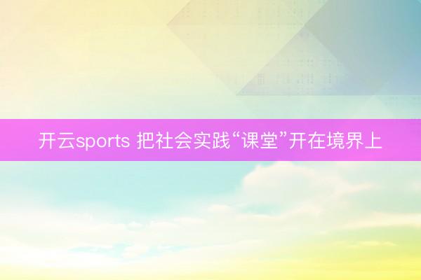 开云sports 把社会实践“课堂”开在境界上