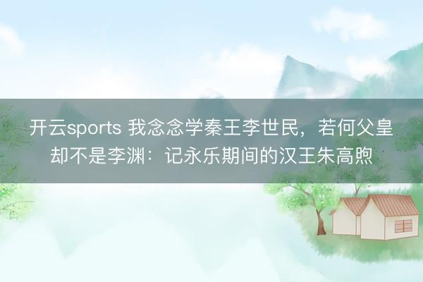 开云sports 我念念学秦王李世民，若何父皇却不是李渊：记永乐期间的汉王朱高煦