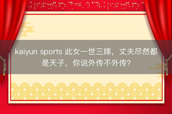 kaiyun sports 此女一世三嫁，丈夫尽然都是天子，你说外传不外传？