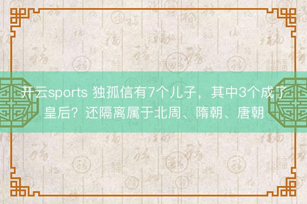 开云sports 独孤信有7个儿子，其中3个成了皇后？还隔离属于北周、隋朝、唐朝