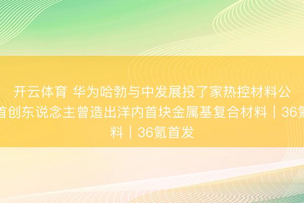 开云体育 华为哈勃与中发展投了家热控材料公司，首创东说念主曾造出洋内首块金属基复合材料｜36氪首发