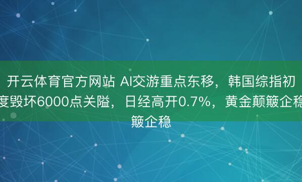 开云体育官方网站 AI交游重点东移，韩国综指初度毁坏6000点关隘，日经高开0.7%，黄金颠簸企稳