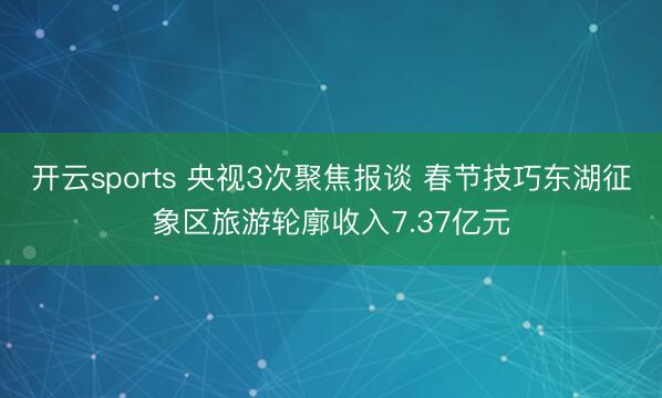 开云sports 央视3次聚焦报谈 春节技巧东湖征象区旅游轮廓收入7.37亿元