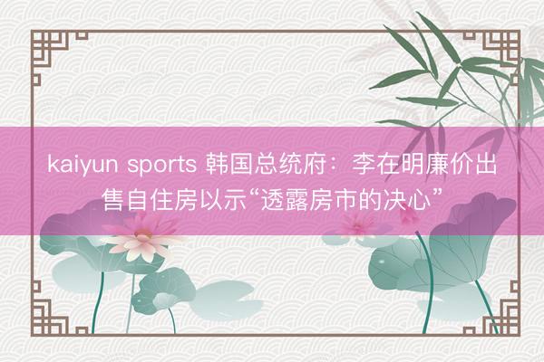 kaiyun sports 韩国总统府:李在明廉价出售自住房以示“透露房市的决心”