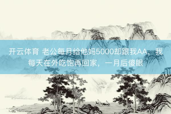 开云体育 老公每月给他妈5000却跟我AA，我每天在外吃饱再回家，一月后傻眼