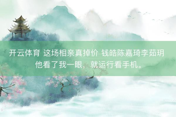 开云体育 这场相亲真掉价 钱皓陈嘉琦李茹玥 他看了我一眼，就运行看手机。