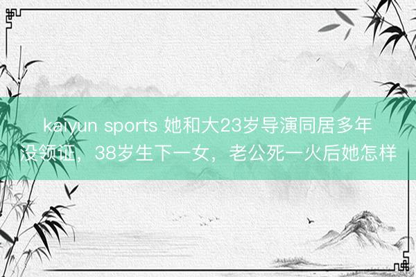 kaiyun sports 她和大23岁导演同居多年没领证，38岁生下一女，老公死一火后她怎样