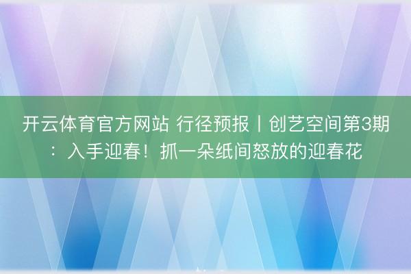 开云体育官方网站 行径预报丨创艺空间第3期：入手迎春！抓一朵纸间怒放的迎春花